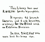 This Library Has Over 2,608,081 books & pamphlets.  It operates 43 branch libraries and 6 sub branches, a Library for the Blind and an Extension Division.  In 1918, 9,627,505 vols. Were lent for home use