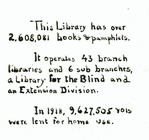 This Library Has Over 2,608,081 books & pamphlets.  It operates 43 branch libraries and 6 sub branches, a Library for the Blind and an Extension Division.  In 1918, 9,627,505 vols. Were lent for home use