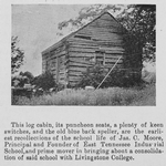 This log cabin, its puncheon seats, a plenty of keen switches, and the old blue black speller, are the earliest recollections of the school life of Jas. C. Moore, Principal and Founder of East Tennessee Industrial School, and prime mover in bringing about a consolidation of said school with Livingstone College.
