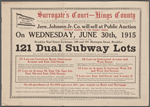 Surrograte's Court - Kings County. By order of the Surrogates Court bearing the date of May 20th, 1915, "In the matter of the application of Minnie Protzmann, as Executrix, and Chas. Protzmann, as Executor, of the last Will and Testament of Wm. Protzmann, deceased, etc." Jere. Johnson Jr. Co. will sell at Public Auction...121 Dual Subway Lots all in the most active sections of the borough of Brooklyn